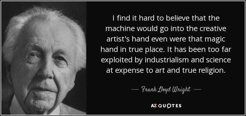 I find it hard to believe that the machine would go into the creative artist's hand even were that magic hand in true place. It has been too far exploited by industrialism and science at expense to art and true religion. - Frank Lloyd Wright