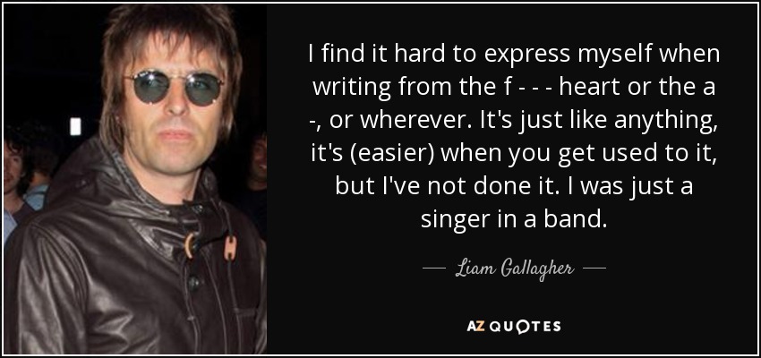 I find it hard to express myself when writing from the f - - - heart or the a - , or wherever. It's just like anything, it's (easier) when you get used to it, but I've not done it. I was just a singer in a band. - Liam Gallagher