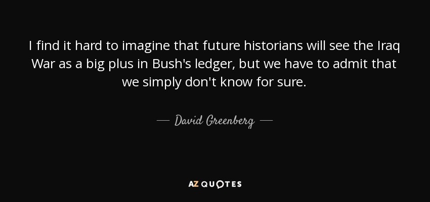 I find it hard to imagine that future historians will see the Iraq War as a big plus in Bush's ledger, but we have to admit that we simply don't know for sure. - David Greenberg