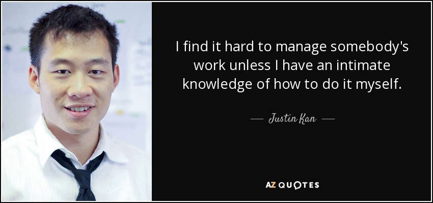 I find it hard to manage somebody's work unless I have an intimate knowledge of how to do it myself. - Justin Kan