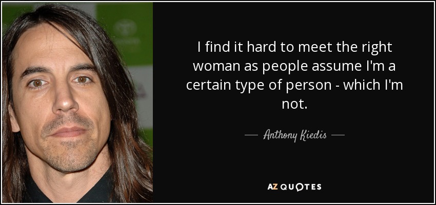 I find it hard to meet the right woman as people assume I'm a certain type of person - which I'm not. - Anthony Kiedis