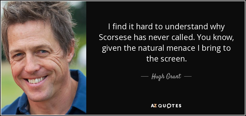 I find it hard to understand why Scorsese has never called. You know, given the natural menace I bring to the screen. - Hugh Grant