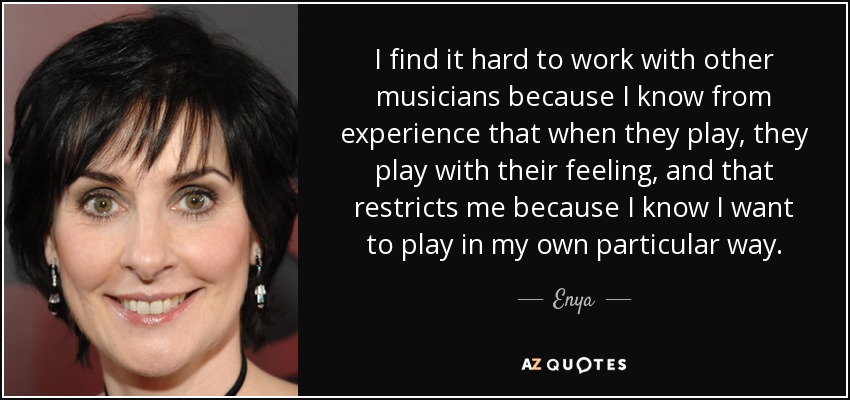 I find it hard to work with other musicians because I know from experience that when they play, they play with their feeling, and that restricts me because I know I want to play in my own particular way. - Enya
