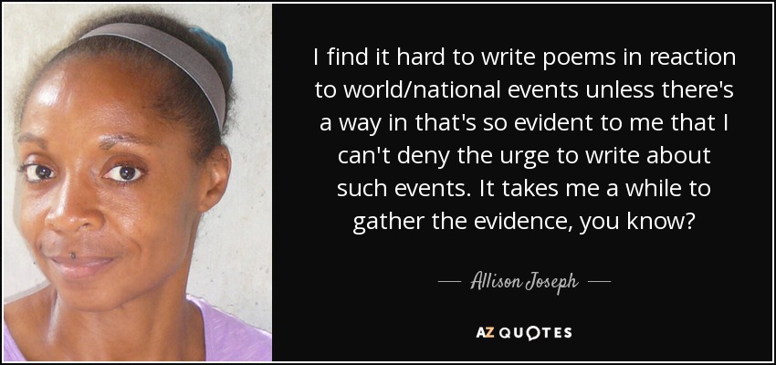 I find it hard to write poems in reaction to world/national events unless there's a way in that's so evident to me that I can't deny the urge to write about such events. It takes me a while to gather the evidence, you know? - Allison Joseph