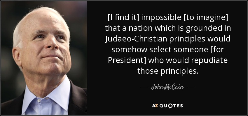 [I find it] impossible [to imagine] that a nation which is grounded in Judaeo-Christian principles would somehow select someone [for President] who would repudiate those principles. - John McCain