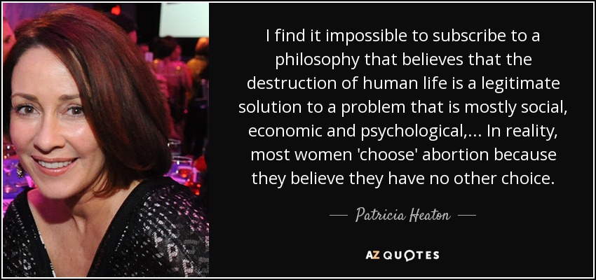 I find it impossible to subscribe to a philosophy that believes that the destruction of human life is a legitimate solution to a problem that is mostly social, economic and psychological,... In reality, most women 'choose' abortion because they believe they have no other choice. - Patricia Heaton