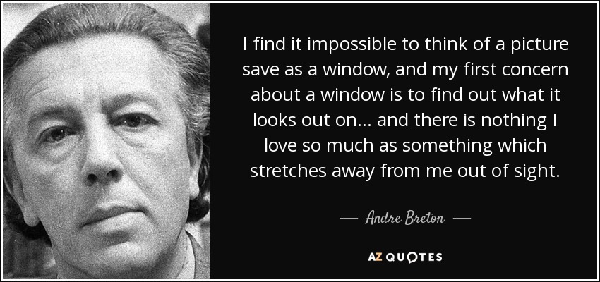 I find it impossible to think of a picture save as a window, and my first concern about a window is to find out what it looks out on... and there is nothing I love so much as something which stretches away from me out of sight. - Andre Breton
