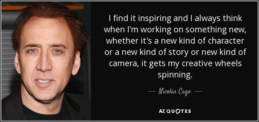 I find it inspiring and I always think when I'm working on something new, whether it's a new kind of character or a new kind of story or new kind of camera, it gets my creative wheels spinning. - Nicolas Cage