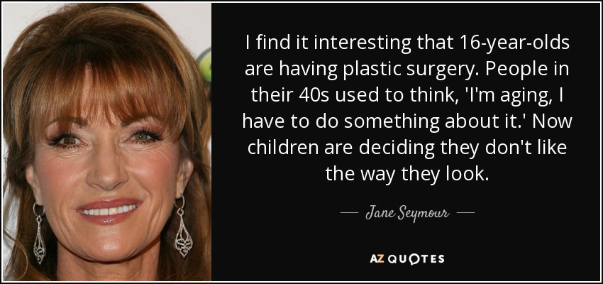 I find it interesting that 16-year-olds are having plastic surgery. People in their 40s used to think, 'I'm aging, I have to do something about it.' Now children are deciding they don't like the way they look. - Jane Seymour