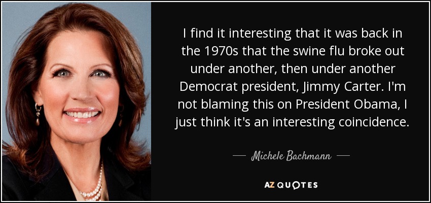 I find it interesting that it was back in the 1970s that the swine flu broke out under another, then under another Democrat president, Jimmy Carter. I'm not blaming this on President Obama, I just think it's an interesting coincidence. - Michele Bachmann