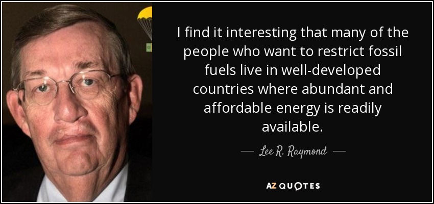 I find it interesting that many of the people who want to restrict fossil fuels live in well-developed countries where abundant and affordable energy is readily available. - Lee R. Raymond