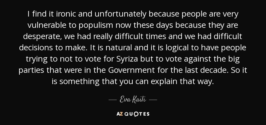 I find it ironic and unfortunately because people are very vulnerable to populism now these days because they are desperate, we had really difficult times and we had difficult decisions to make. It is natural and it is logical to have people trying to not to vote for Syriza but to vote against the big parties that were in the Government for the last decade. So it is something that you can explain that way. - Eva Kaili