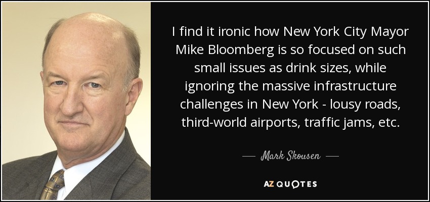 I find it ironic how New York City Mayor Mike Bloomberg is so focused on such small issues as drink sizes, while ignoring the massive infrastructure challenges in New York - lousy roads, third-world airports, traffic jams, etc. - Mark Skousen