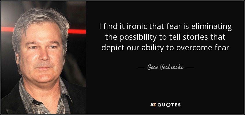 I find it ironic that fear is eliminating the possibility to tell stories that depict our ability to overcome fear - Gore Verbinski