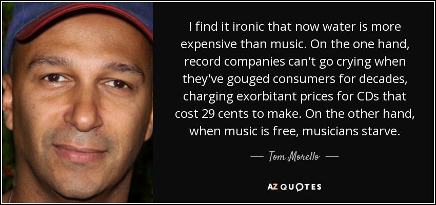 I find it ironic that now water is more expensive than music. On the one hand, record companies can't go crying when they've gouged consumers for decades, charging exorbitant prices for CDs that cost 29 cents to make. On the other hand, when music is free, musicians starve. - Tom Morello