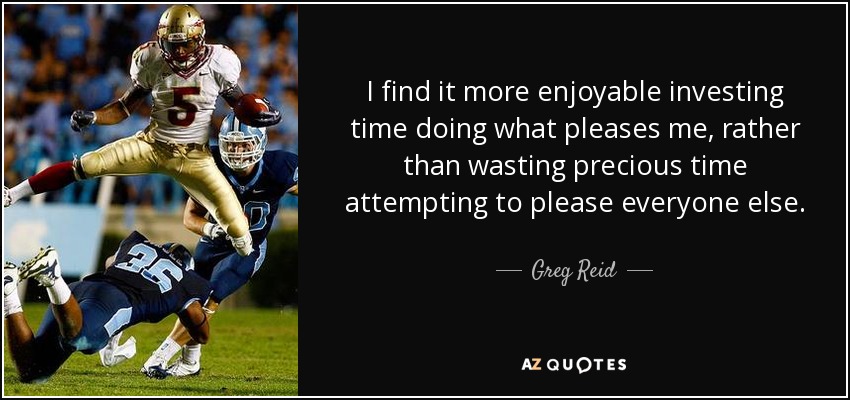 I find it more enjoyable investing time doing what pleases me, rather than wasting precious time attempting to please everyone else. - Greg Reid