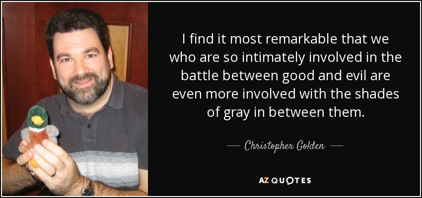 I find it most remarkable that we who are so intimately involved in the battle between good and evil are even more involved with the shades of gray in between them. - Christopher Golden