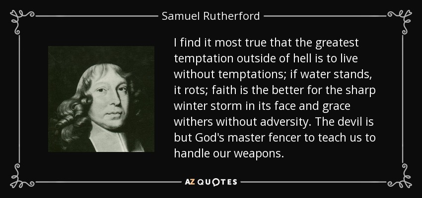I find it most true that the greatest temptation outside of hell is to live without temptations; if water stands, it rots; faith is the better for the sharp winter storm in its face and grace withers without adversity. The devil is but God's master fencer to teach us to handle our weapons. - Samuel Rutherford