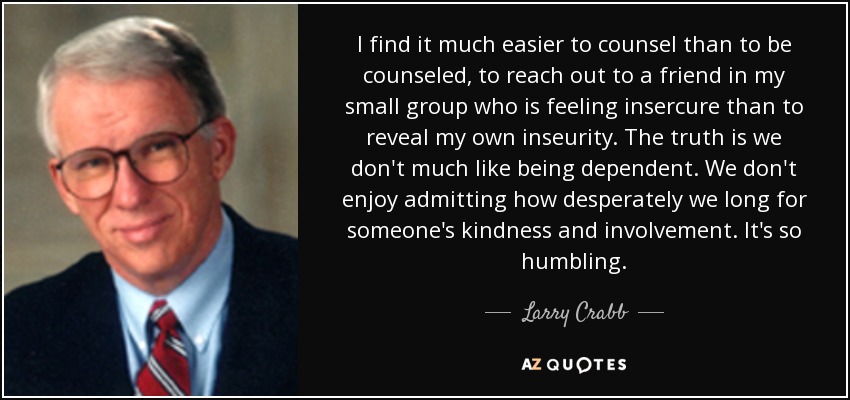 I find it much easier to counsel than to be counseled, to reach out to a friend in my small group who is feeling insercure than to reveal my own inseurity. The truth is we don't much like being dependent. We don't enjoy admitting how desperately we long for someone's kindness and involvement. It's so humbling. - Larry Crabb