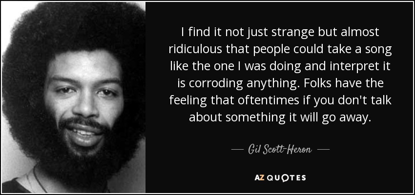 I find it not just strange but almost ridiculous that people could take a song like the one I was doing and interpret it is corroding anything. Folks have the feeling that oftentimes if you don't talk about something it will go away. - Gil Scott-Heron