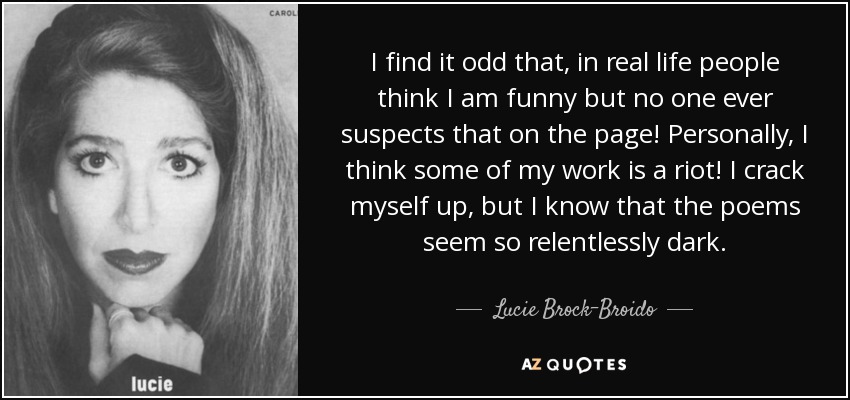 I find it odd that, in real life people think I am funny but no one ever suspects that on the page! Personally, I think some of my work is a riot! I crack myself up, but I know that the poems seem so relentlessly dark. - Lucie Brock-Broido