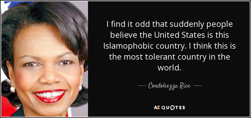 I find it odd that suddenly people believe the United States is this Islamophobic country. I think this is the most tolerant country in the world. - Condoleezza Rice