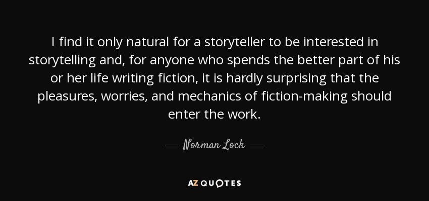 I find it only natural for a storyteller to be interested in storytelling and, for anyone who spends the better part of his or her life writing fiction, it is hardly surprising that the pleasures, worries, and mechanics of fiction-making should enter the work. - Norman Lock