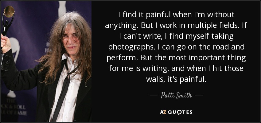 I find it painful when I'm without anything. But I work in multiple fields. If I can't write, I find myself taking photographs. I can go on the road and perform. But the most important thing for me is writing, and when I hit those walls, it's painful. - Patti Smith