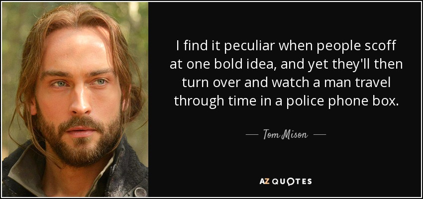 I find it peculiar when people scoff at one bold idea, and yet they'll then turn over and watch a man travel through time in a police phone box. - Tom Mison