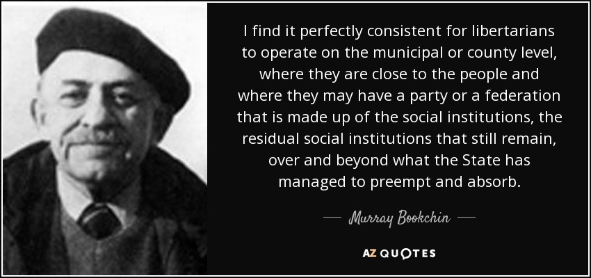 I find it perfectly consistent for libertarians to operate on the municipal or county level, where they are close to the people and where they may have a party or a federation that is made up of the social institutions, the residual social institutions that still remain, over and beyond what the State has managed to preempt and absorb. - Murray Bookchin