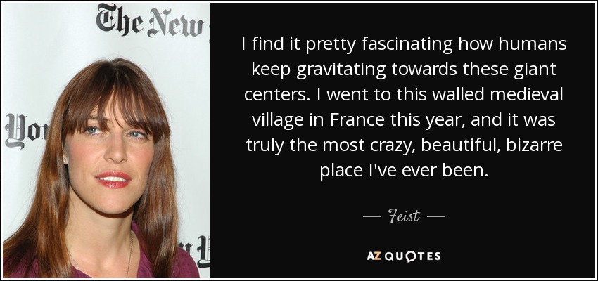 I find it pretty fascinating how humans keep gravitating towards these giant centers. I went to this walled medieval village in France this year, and it was truly the most crazy, beautiful, bizarre place I've ever been. - Feist