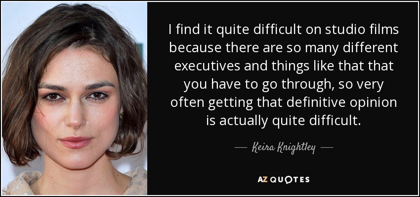 I find it quite difficult on studio films because there are so many different executives and things like that that you have to go through, so very often getting that definitive opinion is actually quite difficult. - Keira Knightley