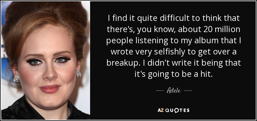 I find it quite difficult to think that there's, you know, about 20 million people listening to my album that I wrote very selfishly to get over a breakup. I didn't write it being that it's going to be a hit. - Adele
