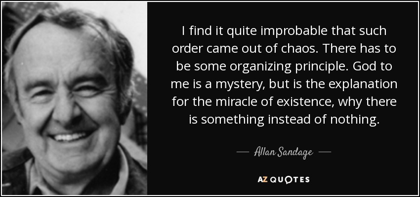 I find it quite improbable that such order came out of chaos. There has to be some organizing principle. God to me is a mystery, but is the explanation for the miracle of existence, why there is something instead of nothing. - Allan Sandage