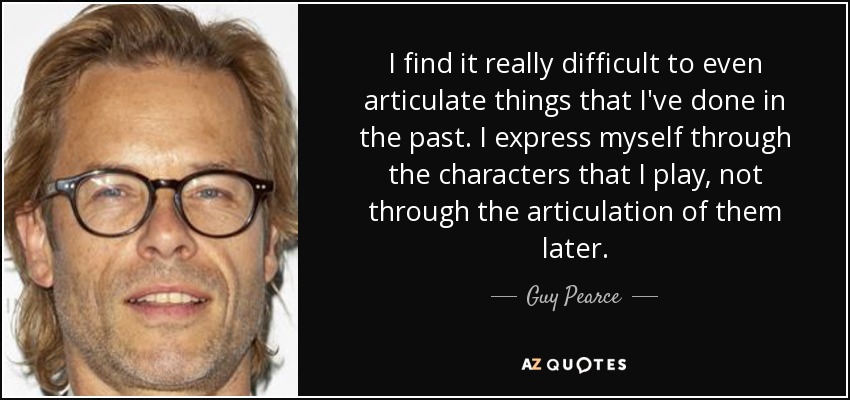 I find it really difficult to even articulate things that I've done in the past. I express myself through the characters that I play, not through the articulation of them later. - Guy Pearce