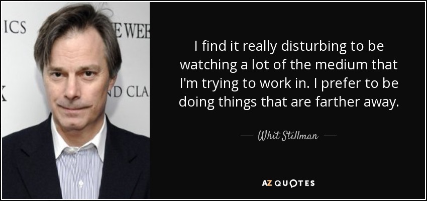 I find it really disturbing to be watching a lot of the medium that I'm trying to work in. I prefer to be doing things that are farther away. - Whit Stillman