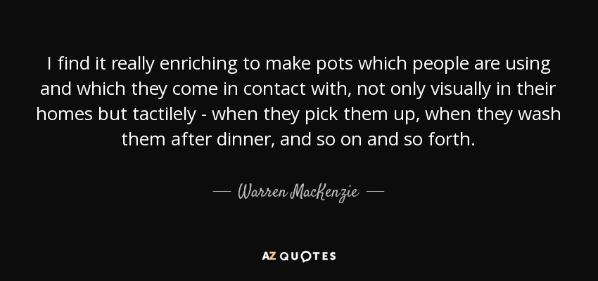 I find it really enriching to make pots which people are using and which they come in contact with, not only visually in their homes but tactilely - when they pick them up, when they wash them after dinner, and so on and so forth. - Warren MacKenzie