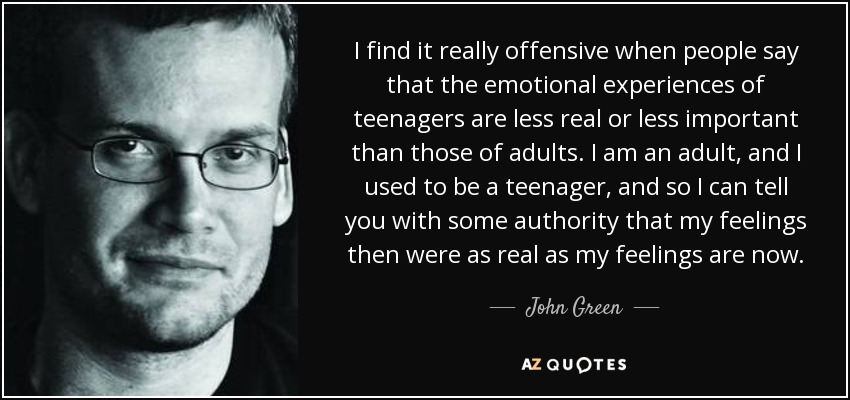 I find it really offensive when people say that the emotional experiences of teenagers are less real or less important than those of adults. I am an adult, and I used to be a teenager, and so I can tell you with some authority that my feelings then were as real as my feelings are now. - John Green