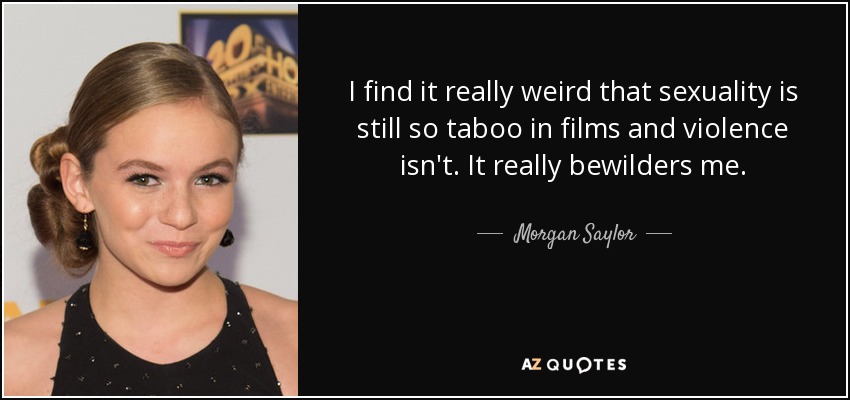 I find it really weird that sexuality is still so taboo in films and violence isn't. It really bewilders me. - Morgan Saylor