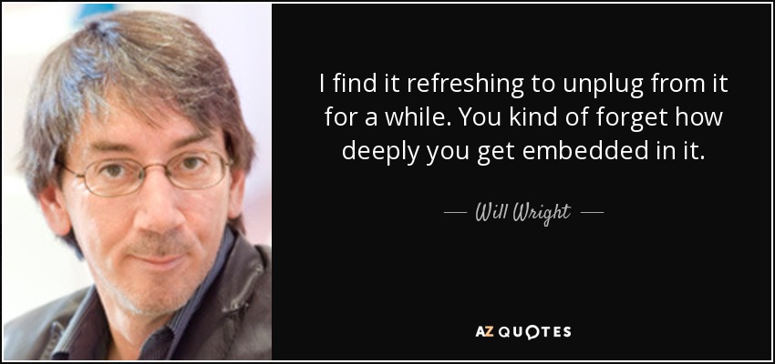 I find it refreshing to unplug from it for a while. You kind of forget how deeply you get embedded in it. - Will Wright