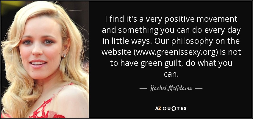 I find it's a very positive movement and something you can do every day in little ways. Our philosophy on the website (www.greenissexy.org) is not to have green guilt, do what you can. - Rachel McAdams