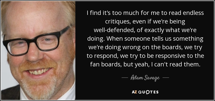 I find it's too much for me to read endless critiques, even if we're being well-defended, of exactly what we're doing. When someone tells us something we're doing wrong on the boards, we try to respond, we try to be responsive to the fan boards, but yeah, I can't read them. - Adam Savage