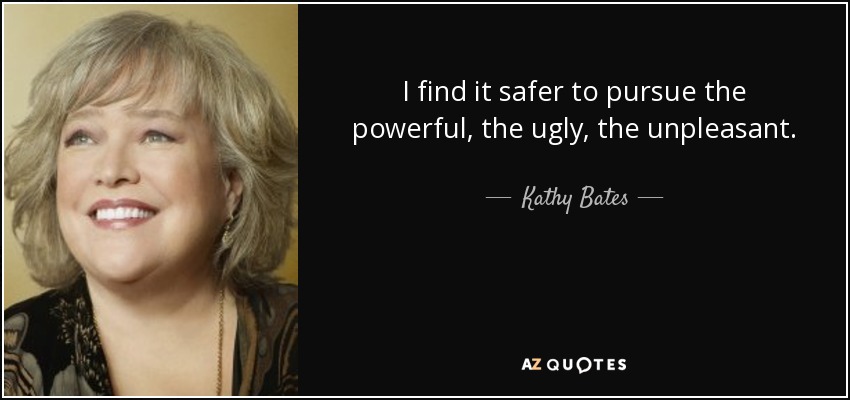 I find it safer to pursue the powerful, the ugly, the unpleasant. - Kathy Bates