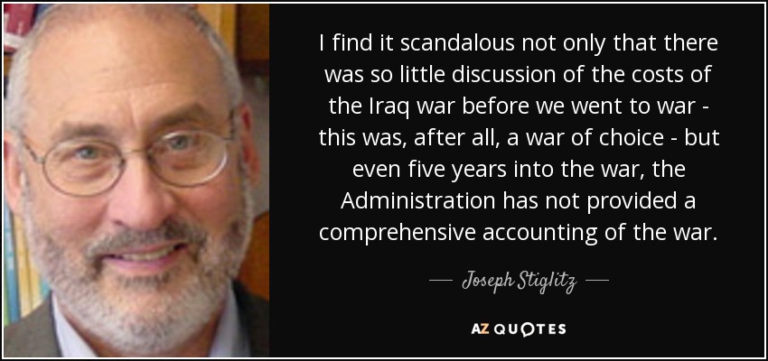 I find it scandalous not only that there was so little discussion of the costs of the Iraq war before we went to war - this was, after all, a war of choice - but even five years into the war, the Administration has not provided a comprehensive accounting of the war. - Joseph Stiglitz