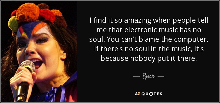 I find it so amazing when people tell me that electronic music has no soul. You can't blame the computer. If there's no soul in the music, it's because nobody put it there. - Bjork