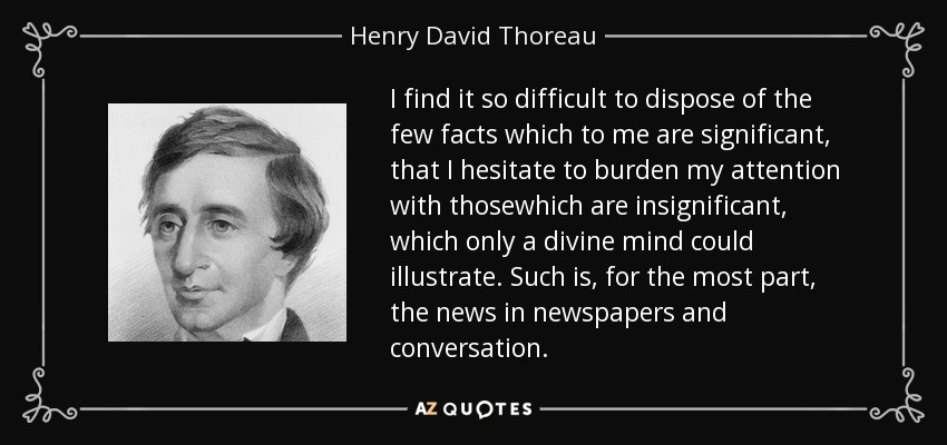 I find it so difficult to dispose of the few facts which to me are significant, that I hesitate to burden my attention with thosewhich are insignificant, which only a divine mind could illustrate. Such is, for the most part, the news in newspapers and conversation. - Henry David Thoreau
