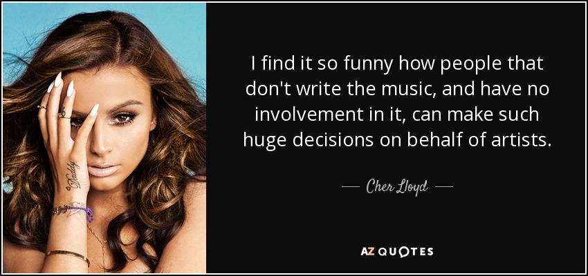 I find it so funny how people that don't write the music, and have no involvement in it, can make such huge decisions on behalf of artists. - Cher Lloyd