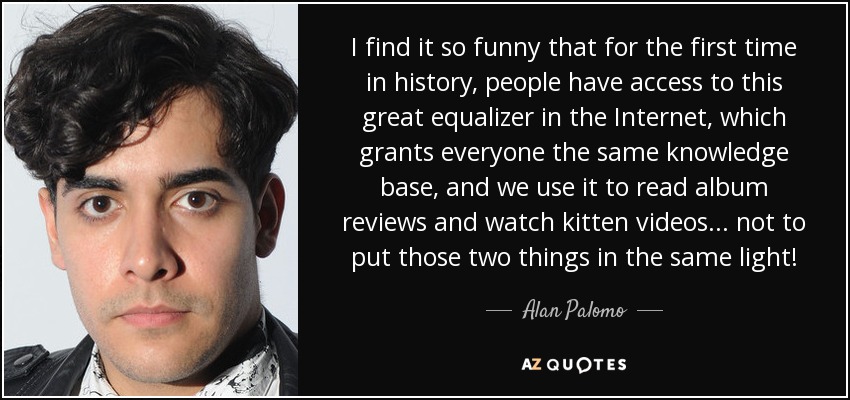 I find it so funny that for the first time in history, people have access to this great equalizer in the Internet, which grants everyone the same knowledge base, and we use it to read album reviews and watch kitten videos... not to put those two things in the same light! - Alan Palomo