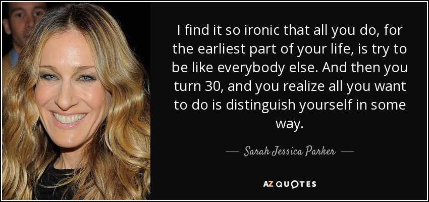 I find it so ironic that all you do, for the earliest part of your life, is try to be like everybody else. And then you turn 30, and you realize all you want to do is distinguish yourself in some way. - Sarah Jessica Parker