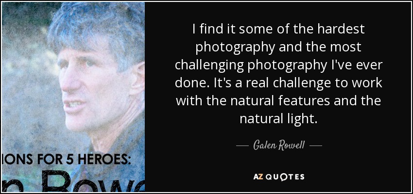 I find it some of the hardest photography and the most challenging photography I've ever done. It's a real challenge to work with the natural features and the natural light. - Galen Rowell